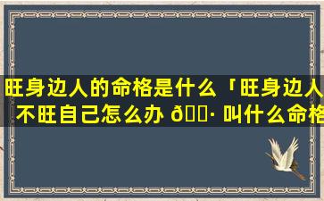 旺身边人的命格是什么「旺身边人不旺自己怎么办 🌷 叫什么命格」